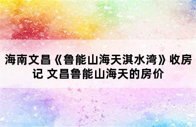 海南文昌《鲁能山海天淇水湾》收房记 文昌鲁能山海天的房价